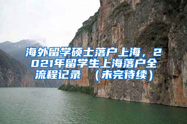 海外留学硕士落户上海，2021年留学生上海落户全流程记录 （未完待续）