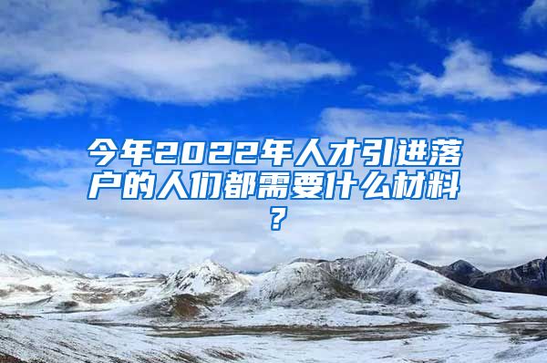 今年2022年人才引进落户的人们都需要什么材料？