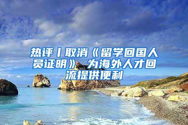 热评丨取消《留学回国人员证明》 为海外人才回流提供便利