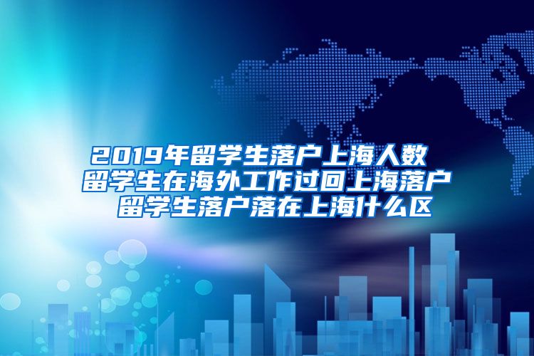 2019年留学生落户上海人数 留学生在海外工作过回上海落户 留学生落户落在上海什么区