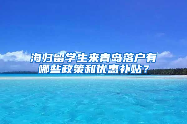 海归留学生来青岛落户有哪些政策和优惠补贴？