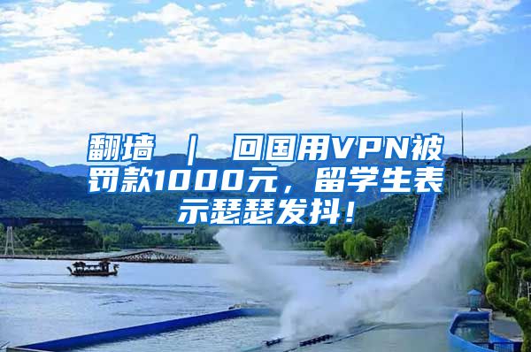 翻墙 ｜ 回国用VPN被罚款1000元，留学生表示瑟瑟发抖！