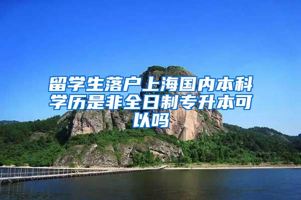 留学生落户上海国内本科学历是非全日制专升本可以吗