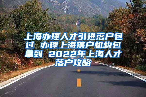 上海办理人才引进落户包过 办理上海落户机构包拿到 2022年上海人才落户攻略