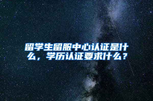 留学生留服中心认证是什么，学历认证要求什么？