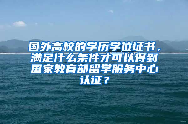 国外高校的学历学位证书，满足什么条件才可以得到国家教育部留学服务中心认证？