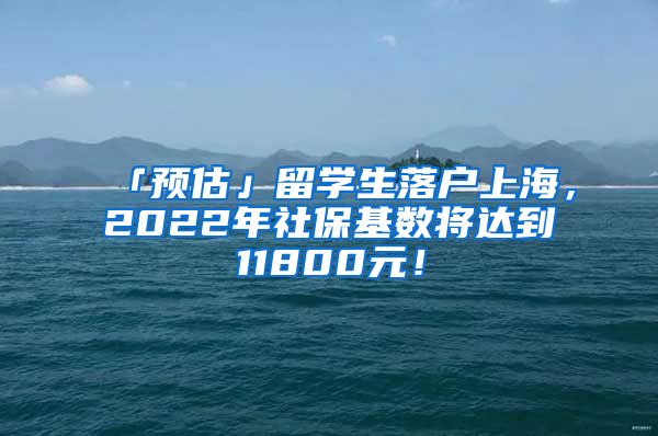 「预估」留学生落户上海，2022年社保基数将达到11800元！