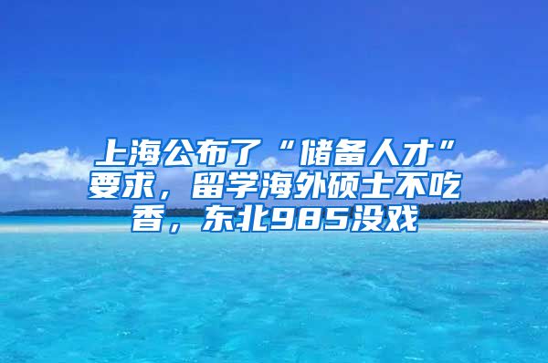 上海公布了“储备人才”要求，留学海外硕士不吃香，东北985没戏