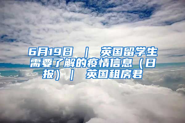 6月19日 ｜ 英国留学生需要了解的疫情信息（日报）｜ 英国租房君