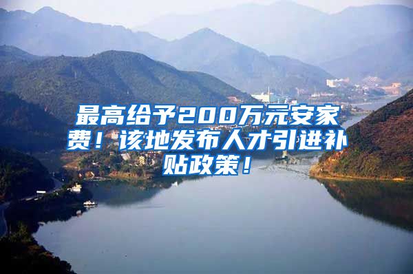 最高给予200万元安家费！该地发布人才引进补贴政策！