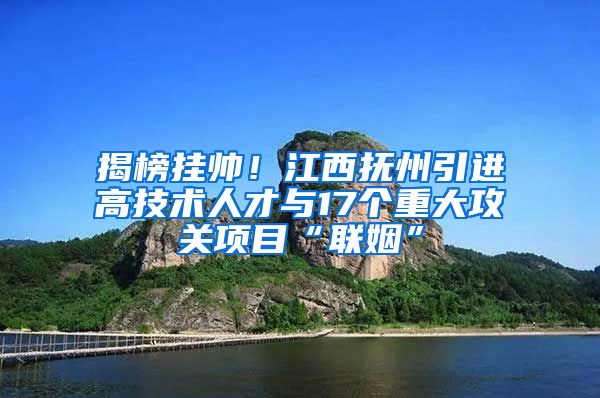 揭榜挂帅！江西抚州引进高技术人才与17个重大攻关项目“联姻”