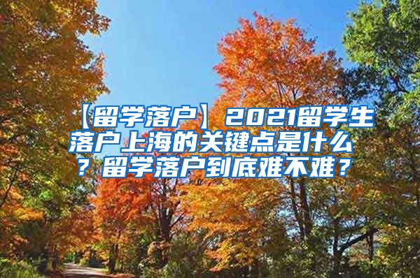 【留学落户】2021留学生落户上海的关键点是什么？留学落户到底难不难？