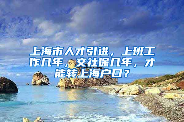 上海市人才引进，上班工作几年，交社保几年，才能转上海户口？