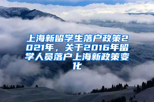 上海新留学生落户政策2021年，关于2016年留学人员落户上海新政策变化