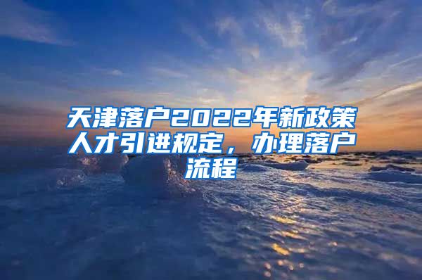 天津落户2022年新政策人才引进规定，办理落户流程↓