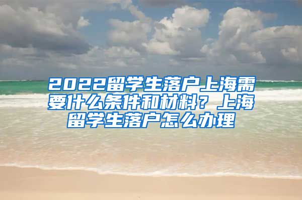 2022留学生落户上海需要什么条件和材料？上海留学生落户怎么办理