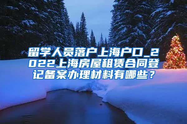 留学人员落户上海户口_2022上海房屋租赁合同登记备案办理材料有哪些？