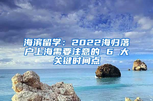 海滨留学：2022海归落户上海需要注意的 6 大关键时间点