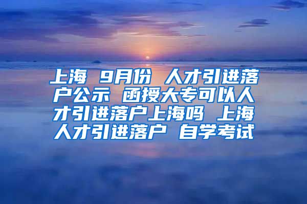 上海 9月份 人才引进落户公示 函授大专可以人才引进落户上海吗 上海人才引进落户 自学考试