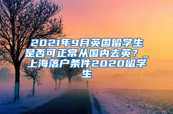 2021年9月英国留学生是否可正常从国内去英？_上海落户条件2020留学生