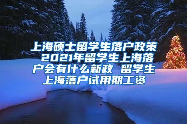 上海硕士留学生落户政策 2021年留学生上海落户会有什么新政 留学生上海落户试用期工资