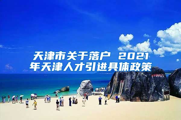 天津市关于落户 2021年天津人才引进具体政策