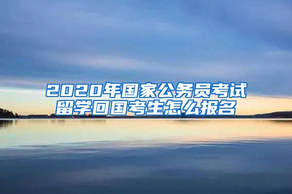 2020年国家公务员考试留学回国考生怎么报名