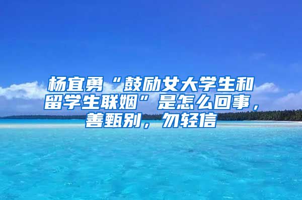 杨宜勇“鼓励女大学生和留学生联姻”是怎么回事，善甄别，勿轻信