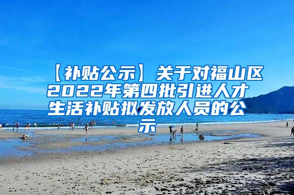 【补贴公示】关于对福山区2022年第四批引进人才生活补贴拟发放人员的公示