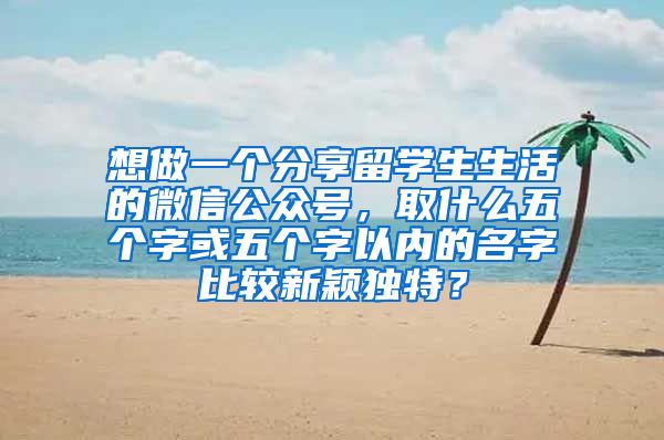 想做一个分享留学生生活的微信公众号，取什么五个字或五个字以内的名字比较新颖独特？