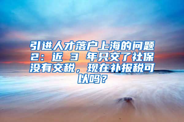 引进人才落户上海的问题2：近 3 年只交了社保没有交税，现在补报税可以吗？