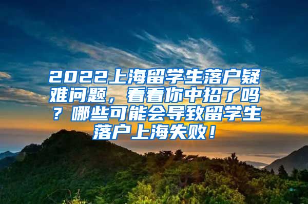 2022上海留学生落户疑难问题，看看你中招了吗？哪些可能会导致留学生落户上海失败！