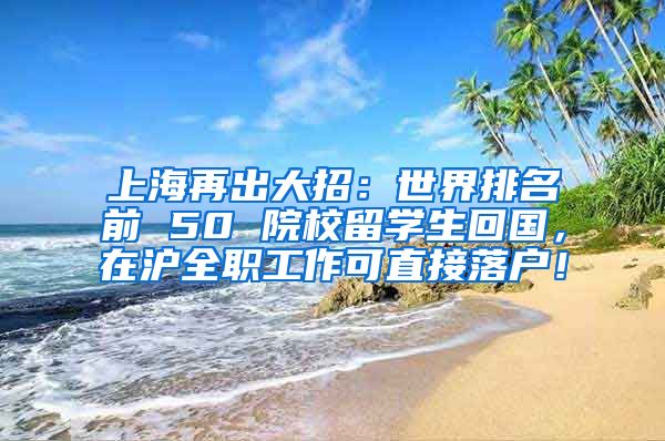 上海再出大招：世界排名前 50 院校留学生回国，在沪全职工作可直接落户！