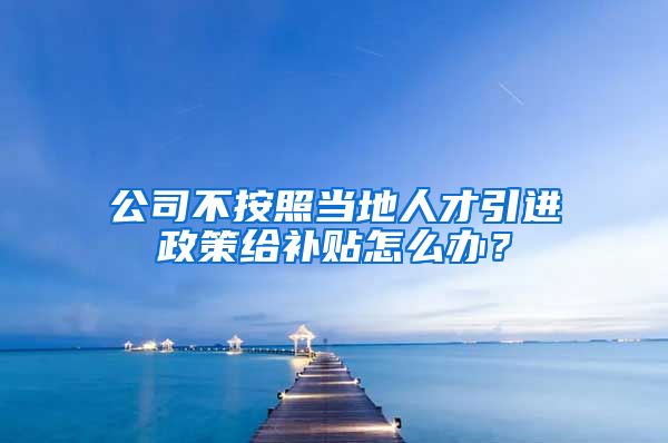 公司不按照当地人才引进政策给补贴怎么办？