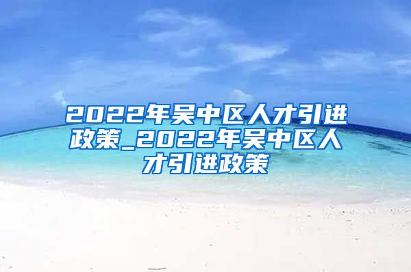 2022年吴中区人才引进政策_2022年吴中区人才引进政策