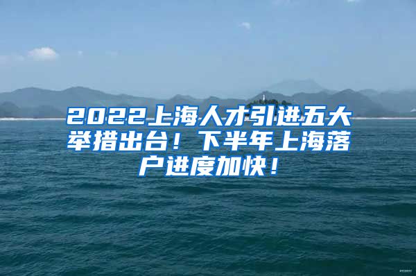 2022上海人才引进五大举措出台！下半年上海落户进度加快！