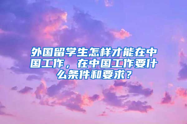 外国留学生怎样才能在中国工作，在中国工作要什么条件和要求？