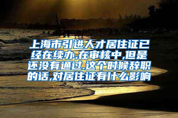 上海市引进人才居住证已经在续办,在审核中,但是还没有通过.这个时候辞职的话,对居住证有什么影响