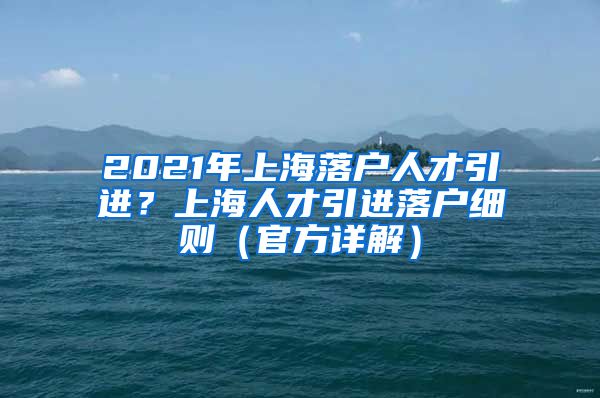 2021年上海落户人才引进？上海人才引进落户细则（官方详解）