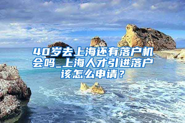 40岁去上海还有落户机会吗_上海人才引进落户该怎么申请？