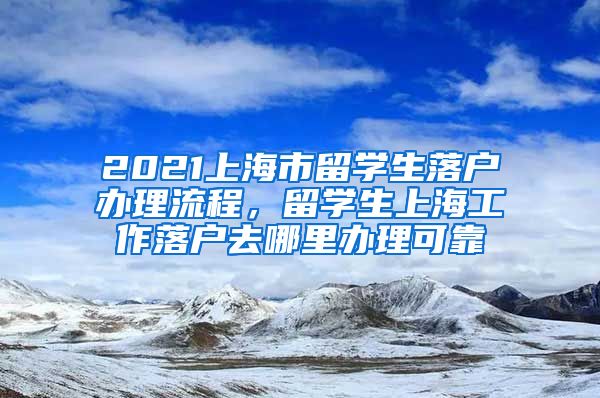 2021上海市留学生落户办理流程，留学生上海工作落户去哪里办理可靠