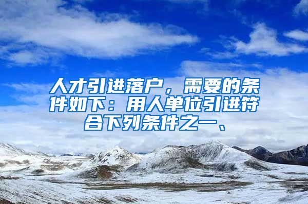 人才引进落户，需要的条件如下：用人单位引进符合下列条件之一、