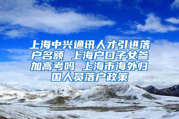 上海中兴通讯人才引进落户名额 上海户口子女参加高考吗 上海市海外归国人员落户政策