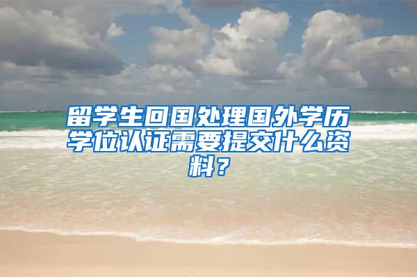 留学生回国处理国外学历学位认证需要提交什么资料？