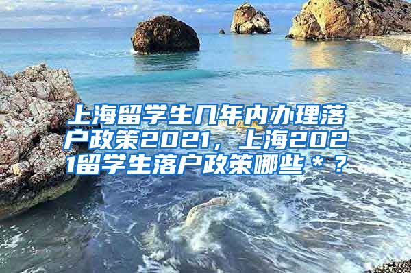 上海留学生几年内办理落户政策2021，上海2021留学生落户政策哪些＊？