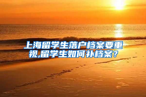 上海留学生落户档案要重视,留学生如何补档案？