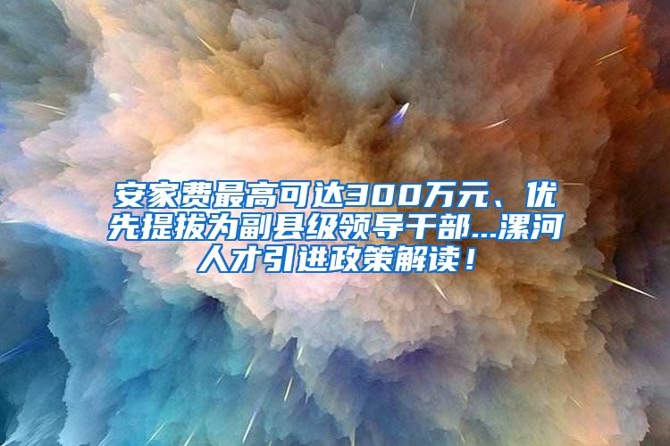 安家费最高可达300万元、优先提拔为副县级领导干部...漯河人才引进政策解读！