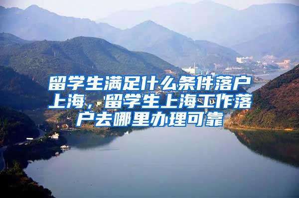 留学生满足什么条件落户上海，留学生上海工作落户去哪里办理可靠