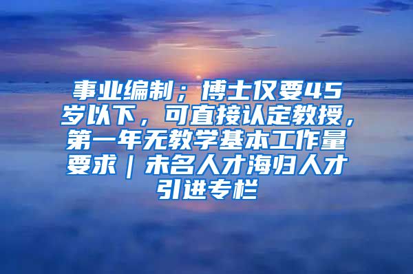 事业编制；博士仅要45岁以下，可直接认定教授，第一年无教学基本工作量要求｜未名人才海归人才引进专栏