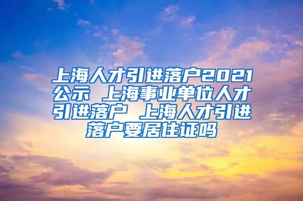 上海人才引进落户2021公示 上海事业单位人才引进落户 上海人才引进落户要居住证吗